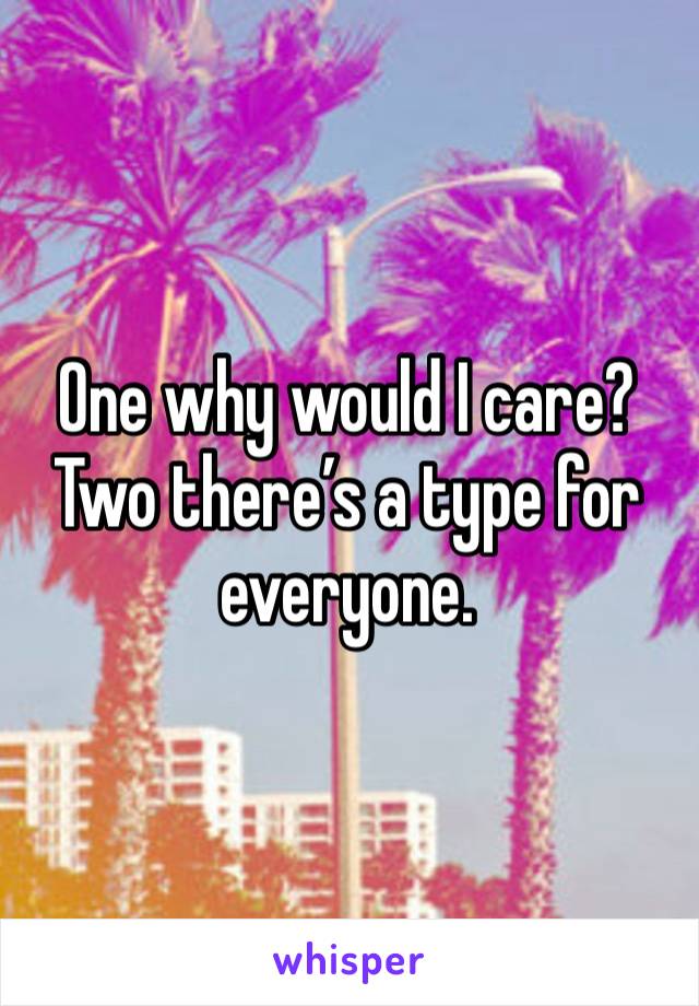 One why would I care? Two there’s a type for everyone.