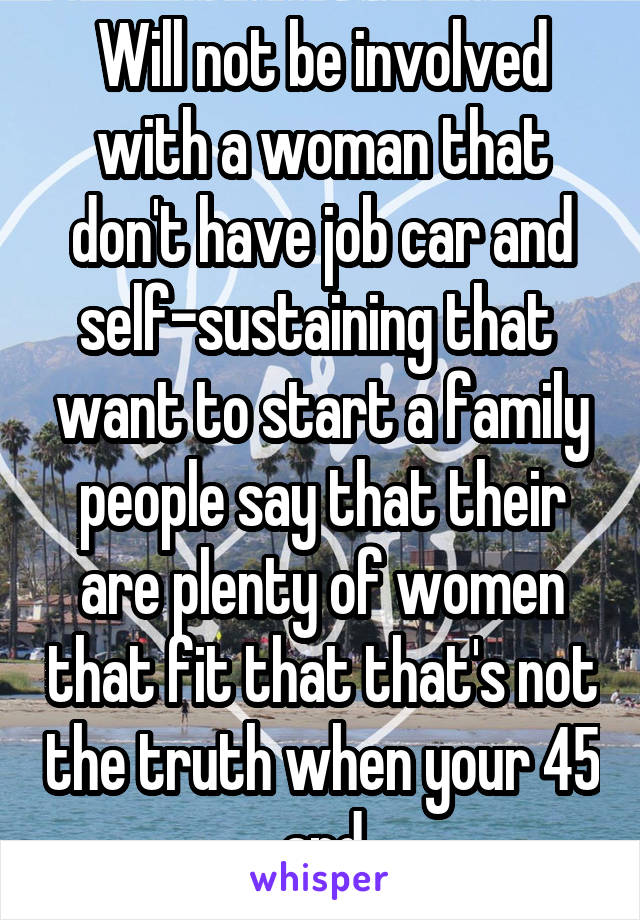 Will not be involved with a woman that don't have job car and self-sustaining that  want to start a family people say that their are plenty of women that fit that that's not the truth when your 45 and