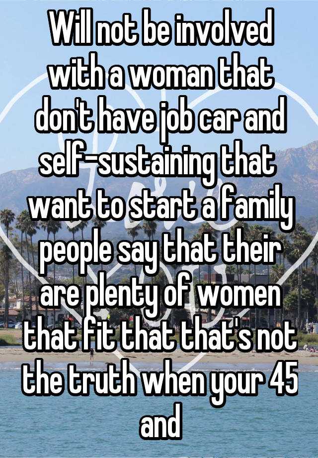 Will not be involved with a woman that don't have job car and self-sustaining that  want to start a family people say that their are plenty of women that fit that that's not the truth when your 45 and