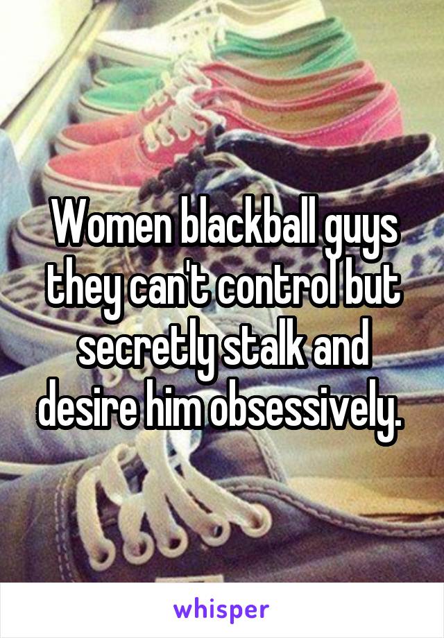 Women blackball guys they can't control but secretly stalk and desire him obsessively. 