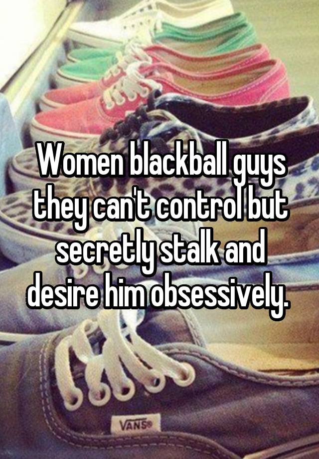 Women blackball guys they can't control but secretly stalk and desire him obsessively. 