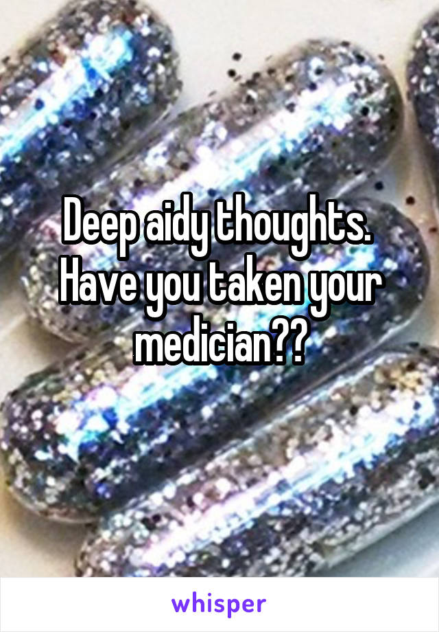 Deep aidy thoughts.  Have you taken your medician??
