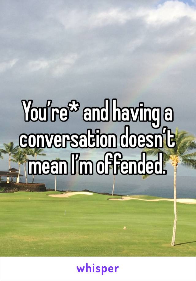 You’re* and having a conversation doesn’t mean I’m offended. 