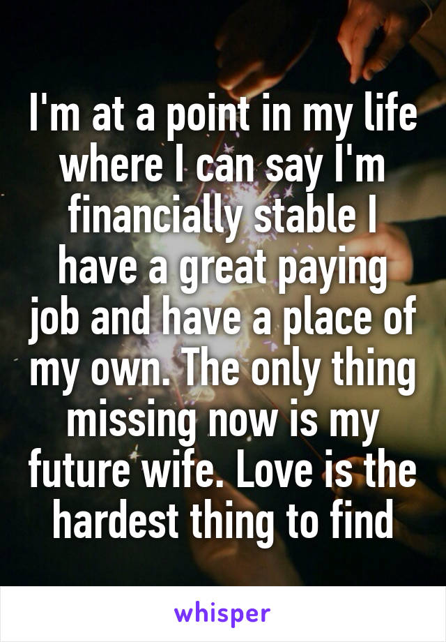 I'm at a point in my life where I can say I'm financially stable I have a great paying job and have a place of my own. The only thing missing now is my future wife. Love is the hardest thing to find