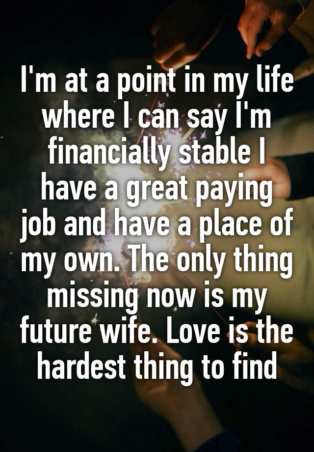 I'm at a point in my life where I can say I'm financially stable I have a great paying job and have a place of my own. The only thing missing now is my future wife. Love is the hardest thing to find