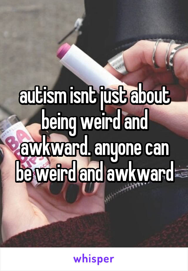 autism isnt just about being weird and awkward. anyone can be weird and awkward