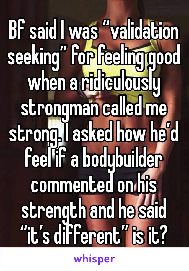 Bf said I was “validation seeking” for feeling good when a ridiculously strongman called me strong. I asked how he’d feel if a bodybuilder commented on his strength and he said “it’s different” is it?