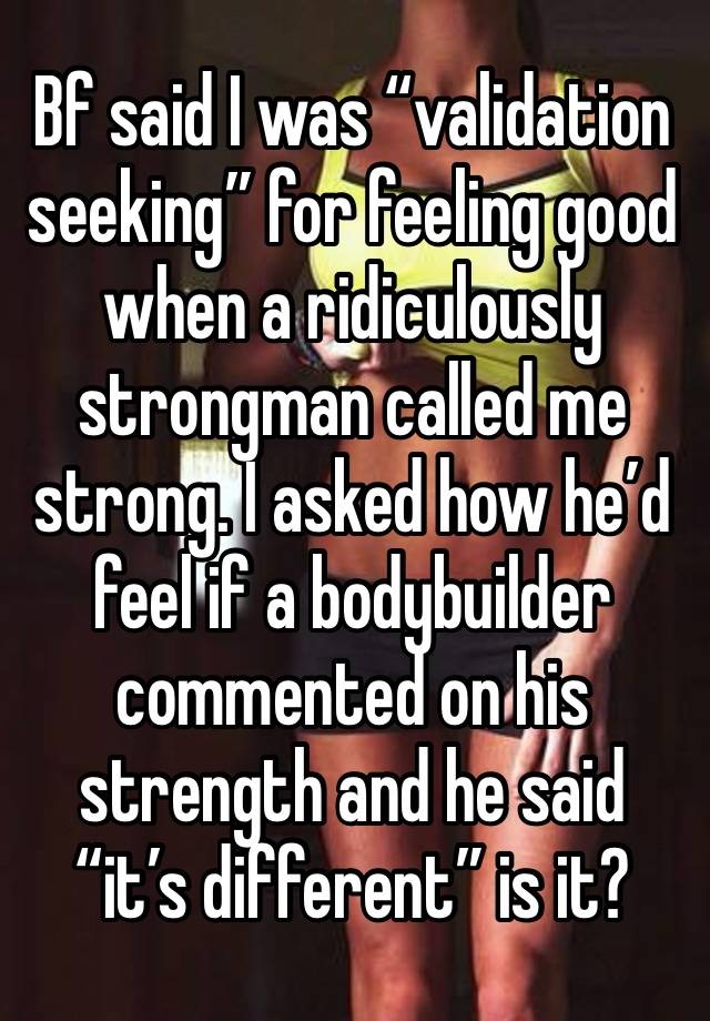 Bf said I was “validation seeking” for feeling good when a ridiculously strongman called me strong. I asked how he’d feel if a bodybuilder commented on his strength and he said “it’s different” is it?