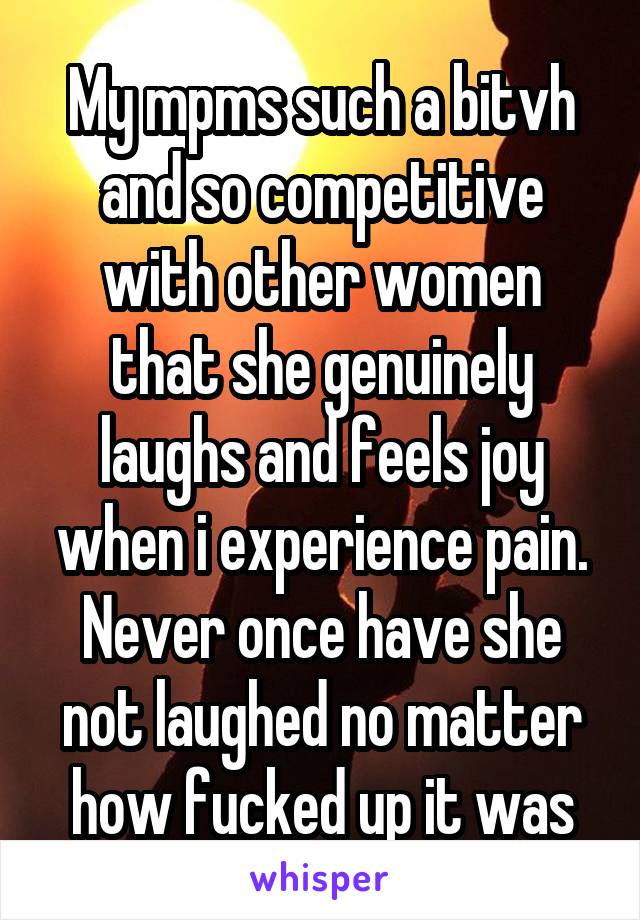 My mpms such a bitvh and so competitive with other women that she genuinely laughs and feels joy when i experience pain. Never once have she not laughed no matter how fucked up it was