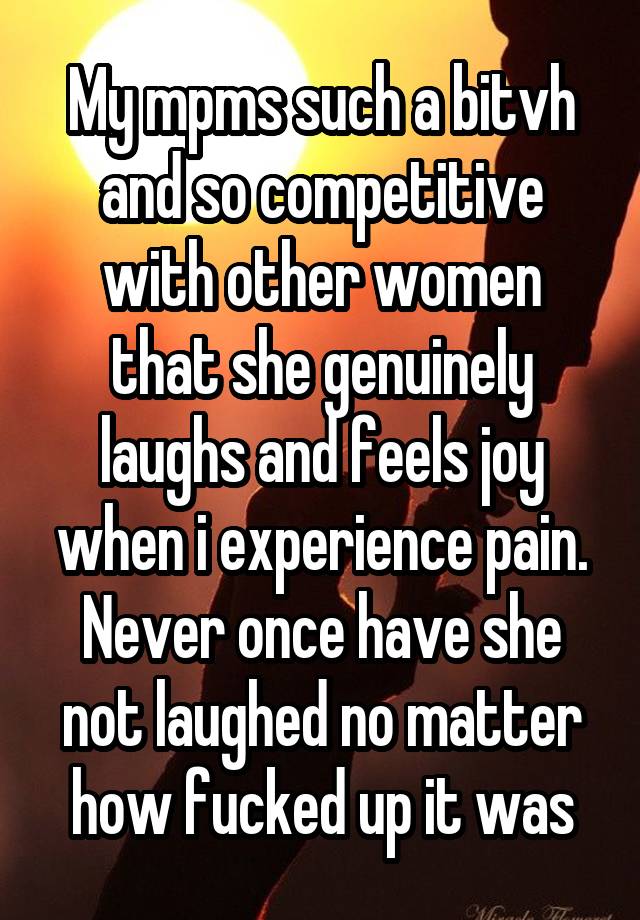 My mpms such a bitvh and so competitive with other women that she genuinely laughs and feels joy when i experience pain. Never once have she not laughed no matter how fucked up it was