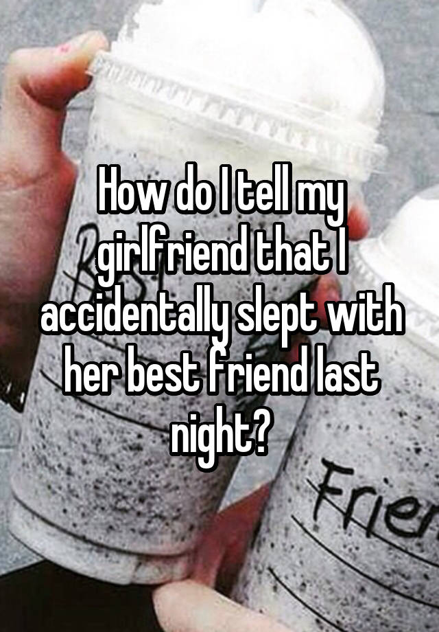 How do I tell my girlfriend that I accidentally slept with her best friend last night?