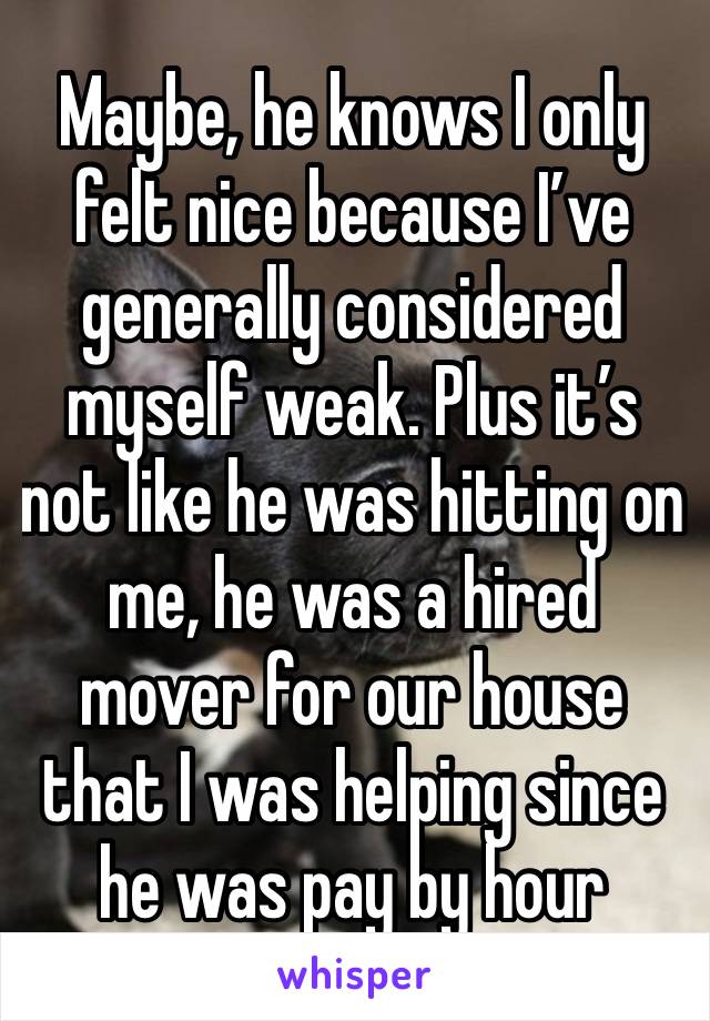 Maybe, he knows I only felt nice because I’ve generally considered myself weak. Plus it’s not like he was hitting on me, he was a hired mover for our house that I was helping since he was pay by hour