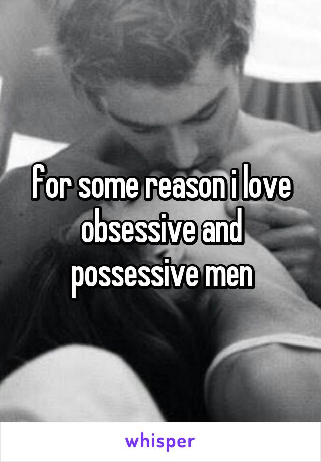 for some reason i love obsessive and possessive men