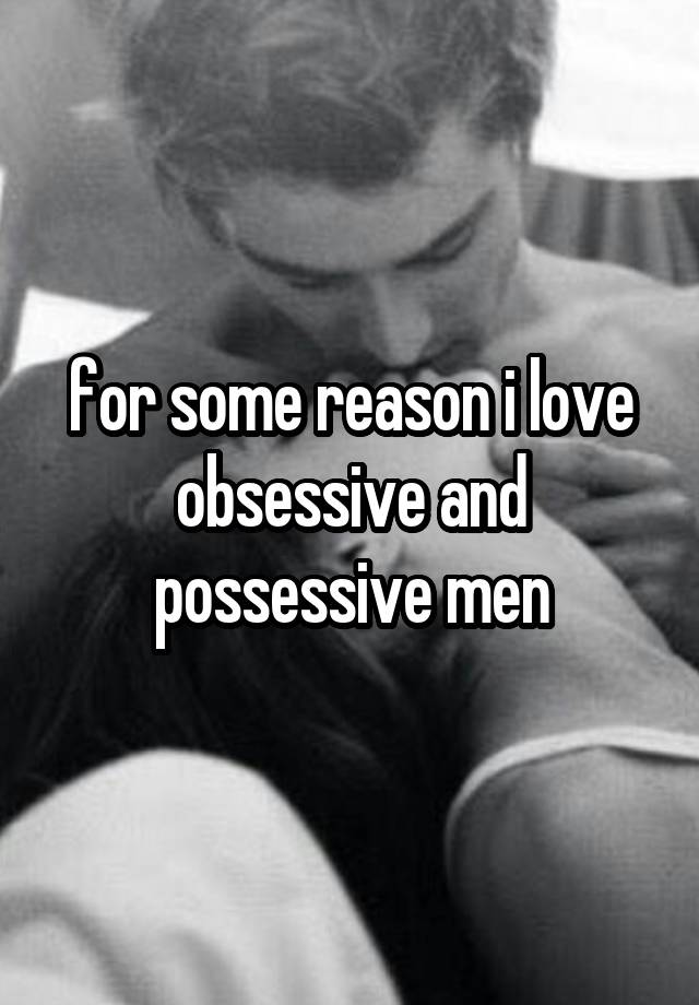 for some reason i love obsessive and possessive men