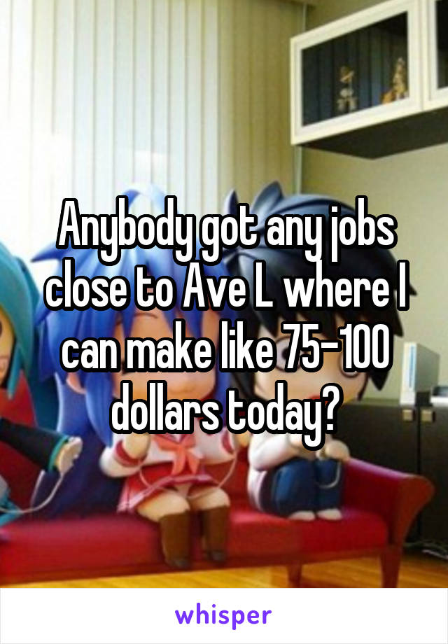 Anybody got any jobs close to Ave L where I can make like 75-100 dollars today?