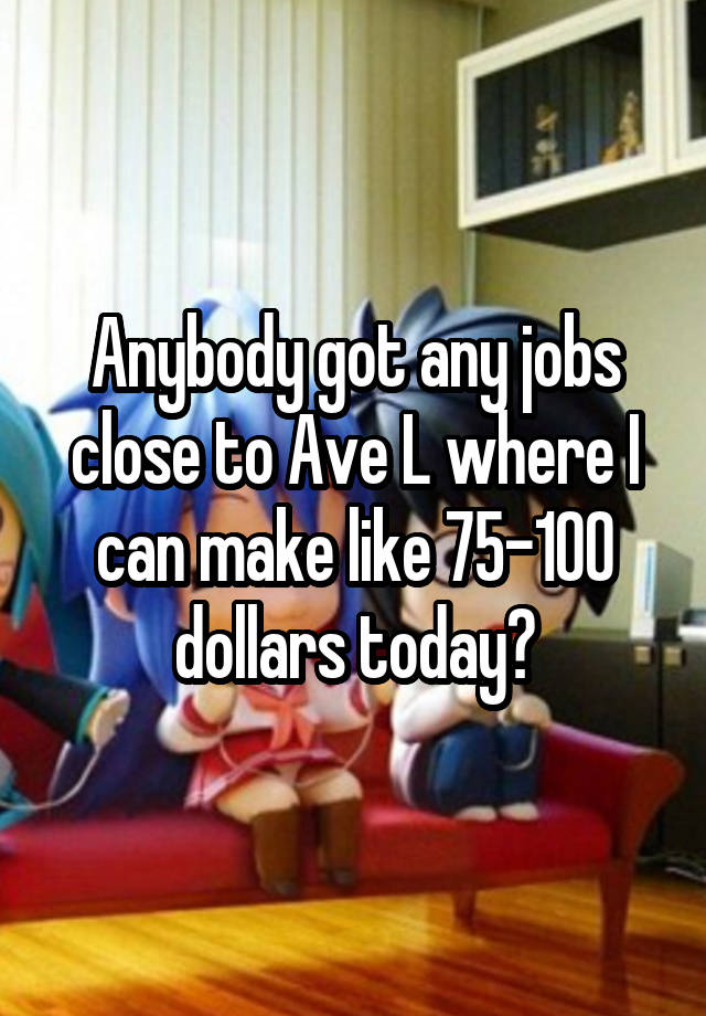 Anybody got any jobs close to Ave L where I can make like 75-100 dollars today?