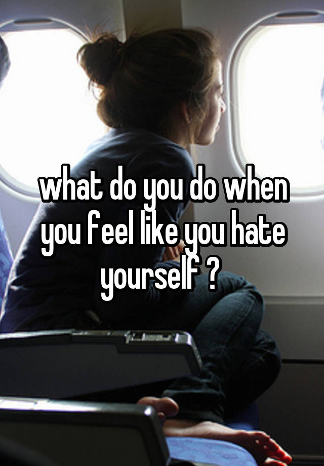 what do you do when you feel like you hate yourself ? 