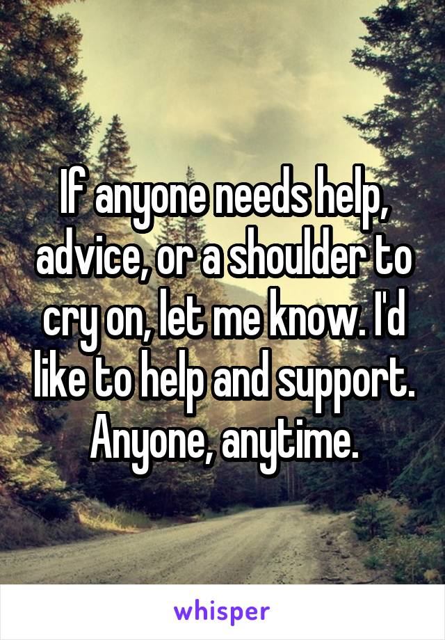 If anyone needs help, advice, or a shoulder to cry on, let me know. I'd like to help and support. Anyone, anytime.