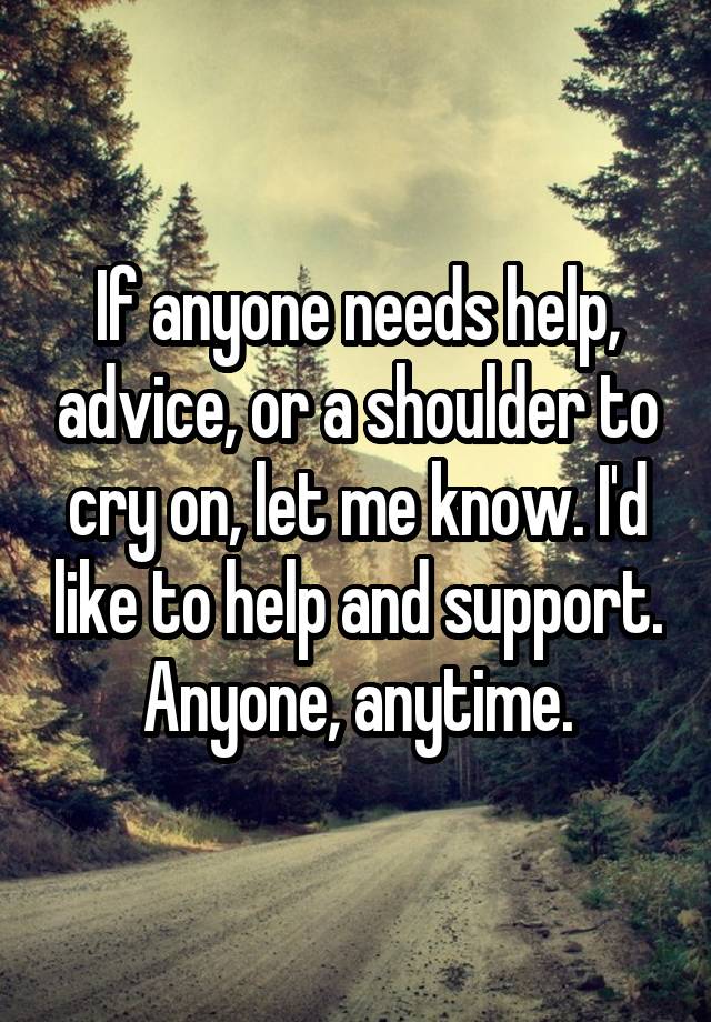 If anyone needs help, advice, or a shoulder to cry on, let me know. I'd like to help and support. Anyone, anytime.