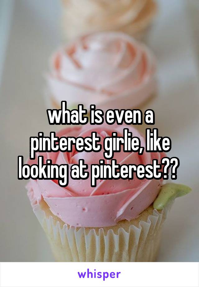 what is even a pinterest girlie, like looking at pinterest?? 