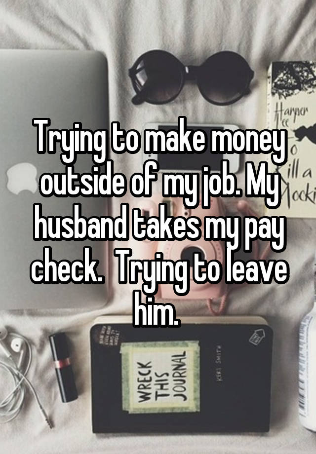 Trying to make money outside of my job. My husband takes my pay check.  Trying to leave him. 