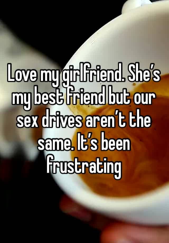 Love my girlfriend. She’s my best friend but our sex drives aren’t the same. It’s been frustrating 