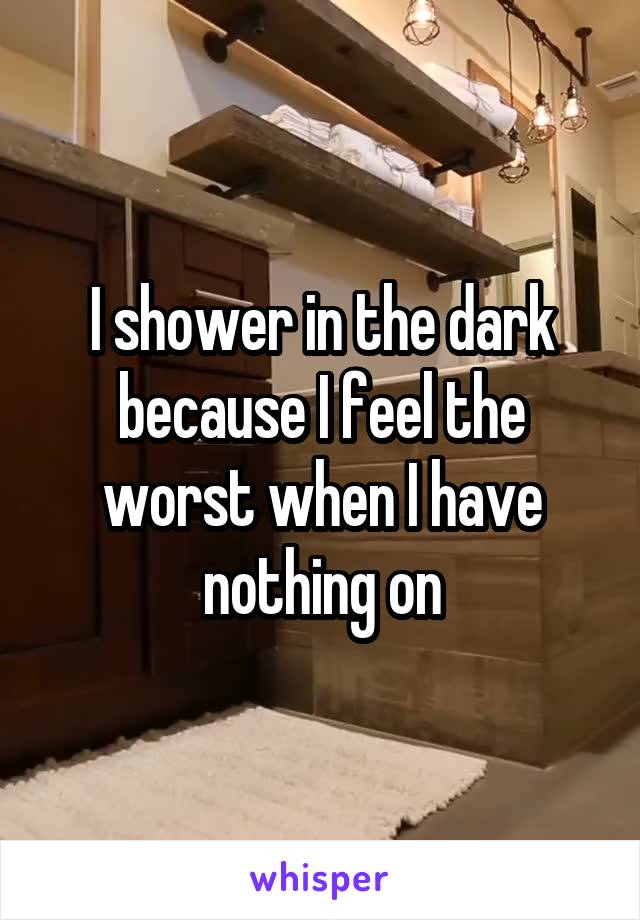 I shower in the dark because I feel the worst when I have nothing on