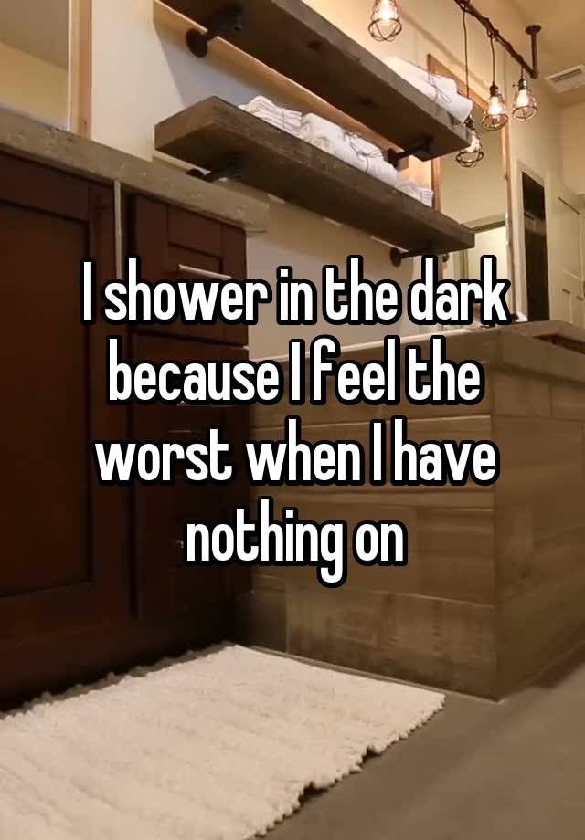 I shower in the dark because I feel the worst when I have nothing on