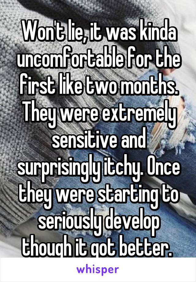 Won't lie, it was kinda uncomfortable for the first like two months. They were extremely sensitive and surprisingly itchy. Once they were starting to seriously develop though it got better. 