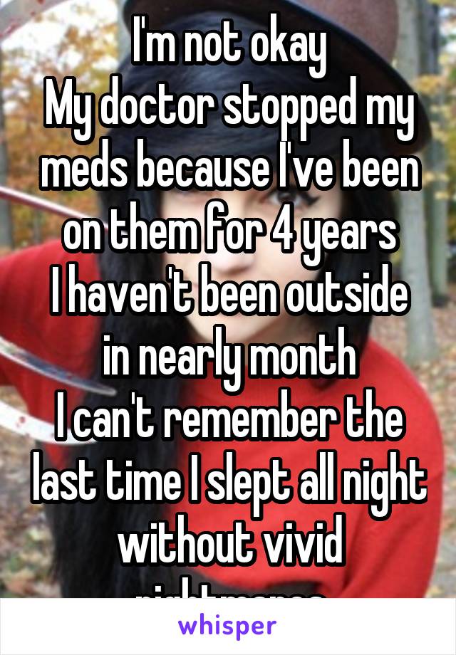 I'm not okay
My doctor stopped my meds because I've been on them for 4 years
I haven't been outside in nearly month
I can't remember the last time I slept all night without vivid nightmares