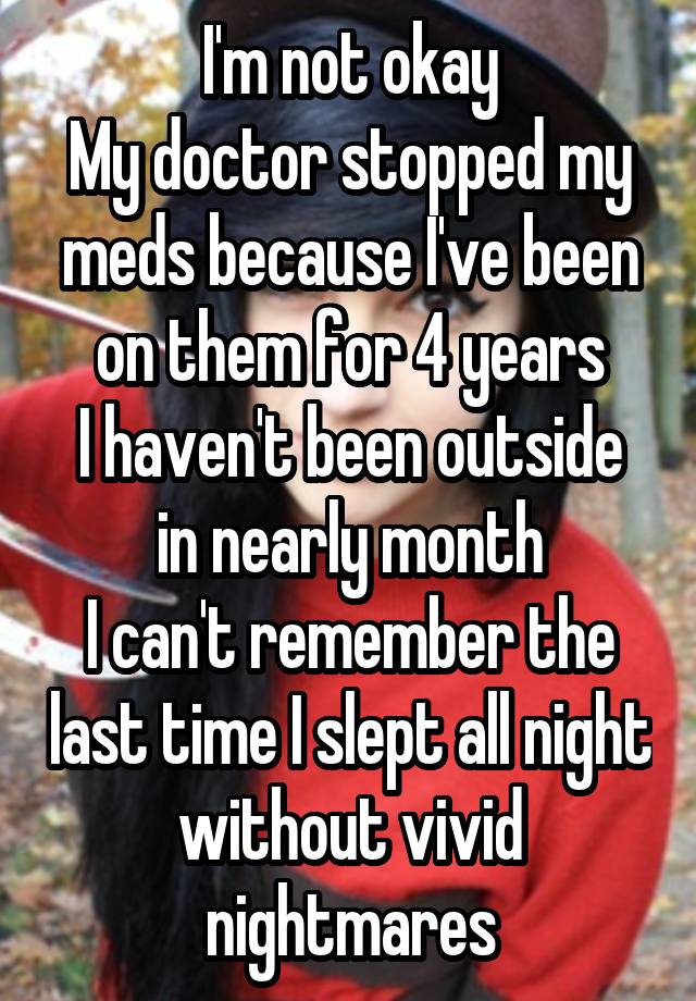 I'm not okay
My doctor stopped my meds because I've been on them for 4 years
I haven't been outside in nearly month
I can't remember the last time I slept all night without vivid nightmares