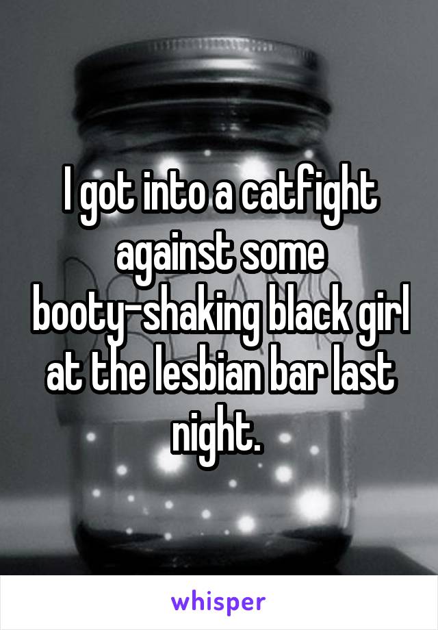 I got into a catfight against some booty-shaking black girl at the lesbian bar last night. 