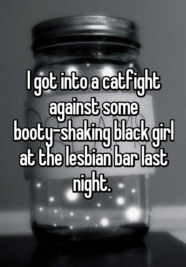 I got into a catfight against some booty-shaking black girl at the lesbian bar last night. 