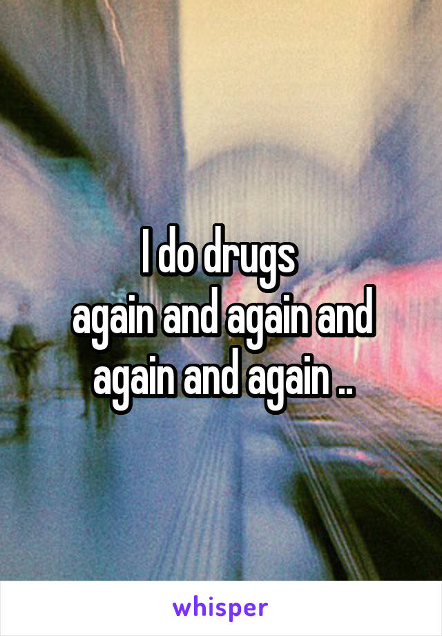 I do drugs 
again and again and again and again ..