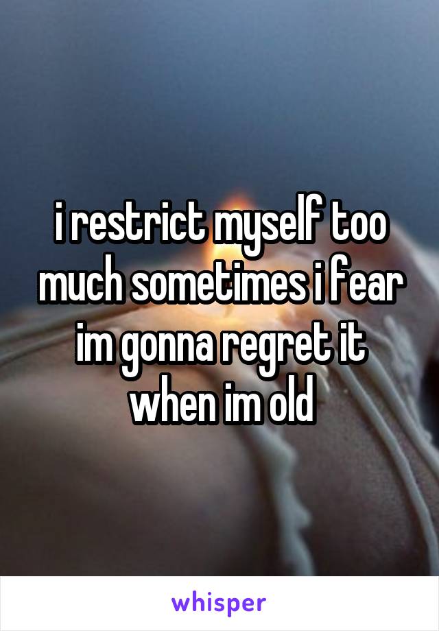 i restrict myself too much sometimes i fear im gonna regret it when im old