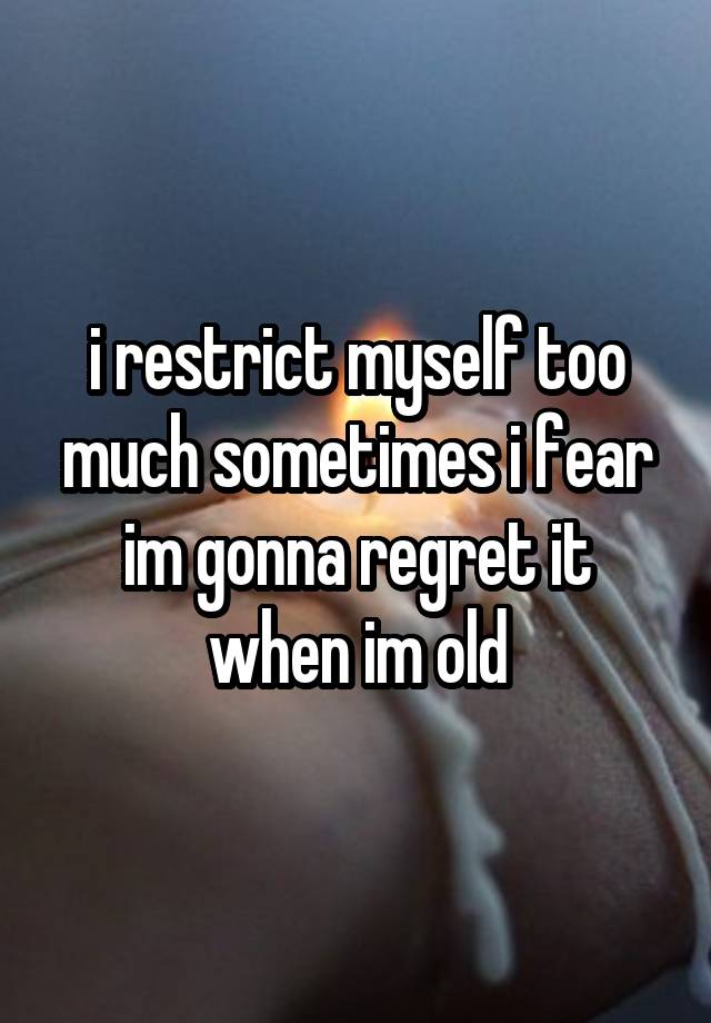 i restrict myself too much sometimes i fear im gonna regret it when im old