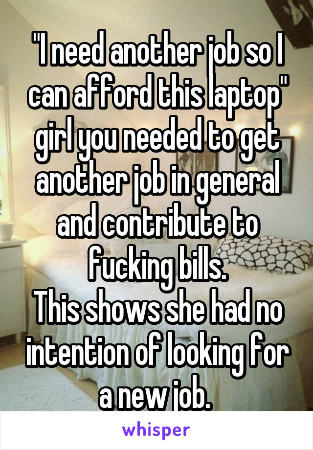 "I need another job so I can afford this laptop" girl you needed to get another job in general and contribute to fucking bills.
This shows she had no intention of looking for a new job. 