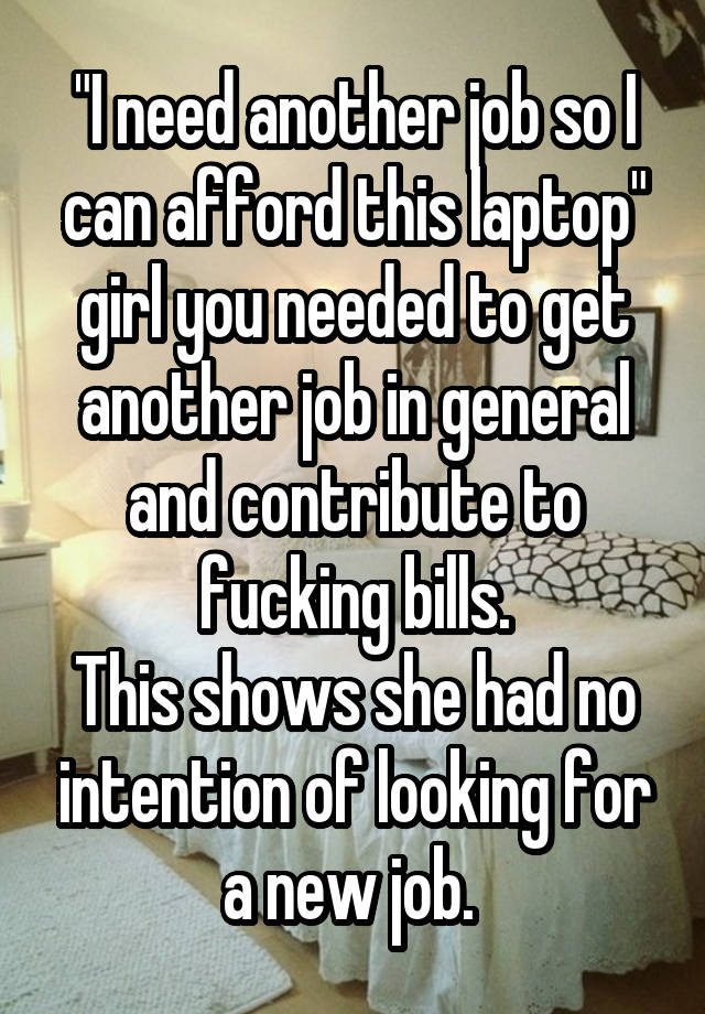 "I need another job so I can afford this laptop" girl you needed to get another job in general and contribute to fucking bills.
This shows she had no intention of looking for a new job. 