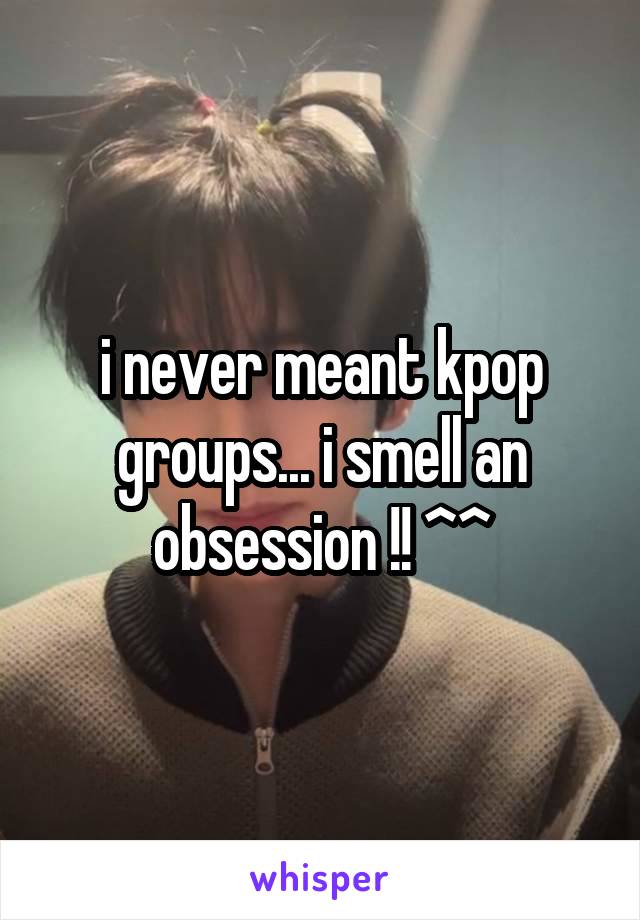 i never meant kpop groups... i smell an obsession !! ^^