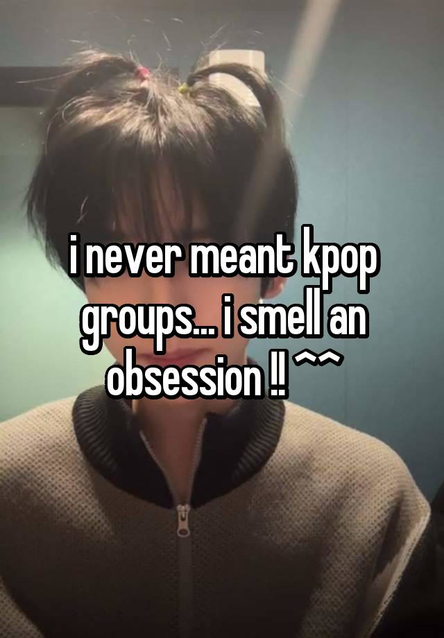 i never meant kpop groups... i smell an obsession !! ^^