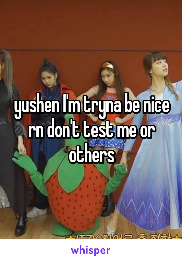 yushen I'm tryna be nice rn don't test me or others