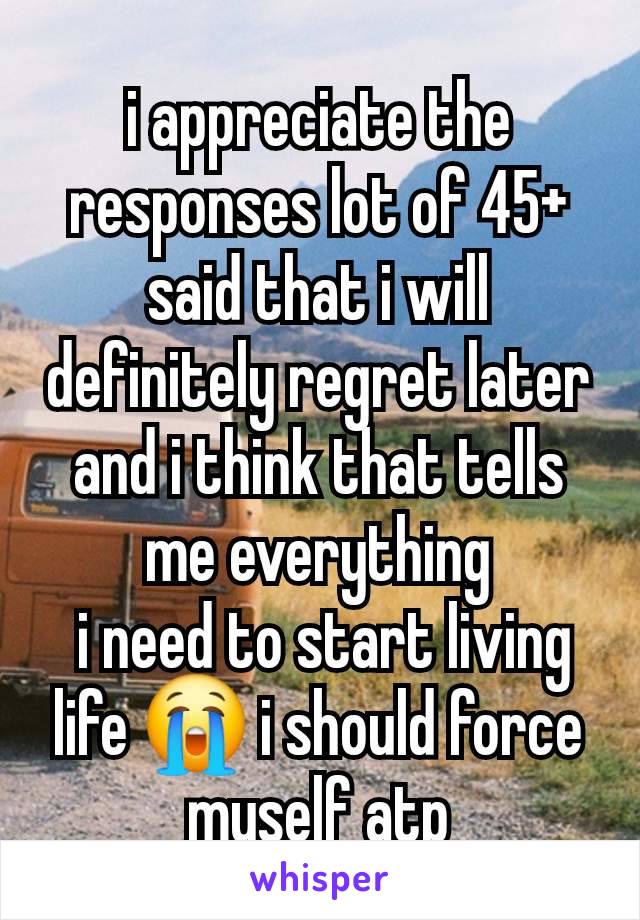 i appreciate the responses lot of 45+ said that i will definitely regret later and i think that tells me everything
 i need to start living life 😭 i should force myself atp