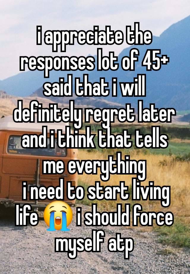 i appreciate the responses lot of 45+ said that i will definitely regret later and i think that tells me everything
 i need to start living life 😭 i should force myself atp