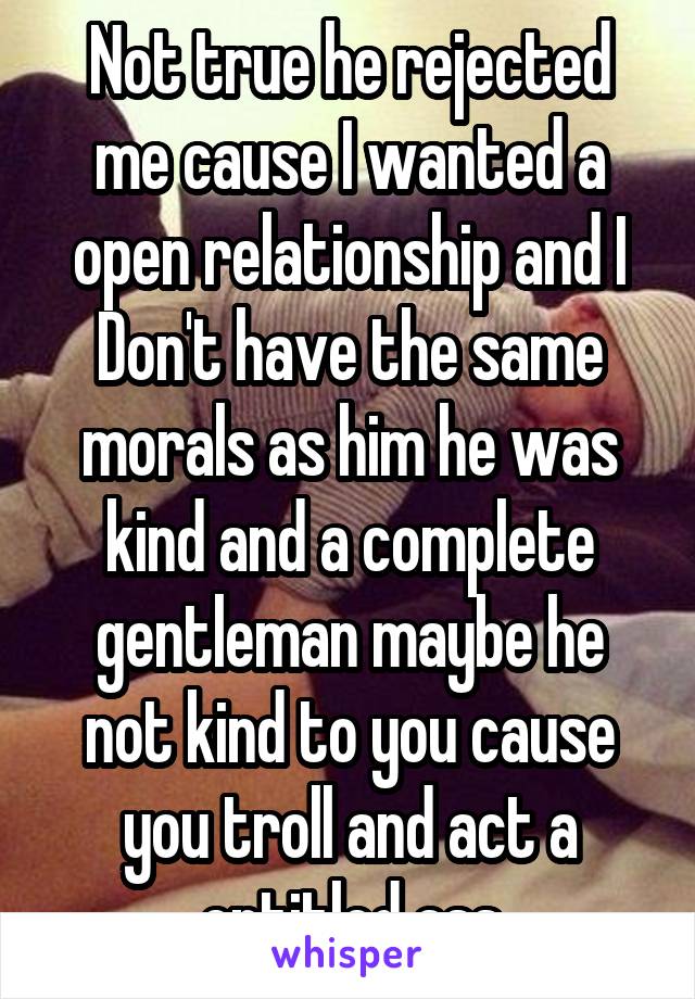 Not true he rejected me cause I wanted a open relationship and I Don't have the same morals as him he was kind and a complete gentleman maybe he not kind to you cause you troll and act a entitled ass