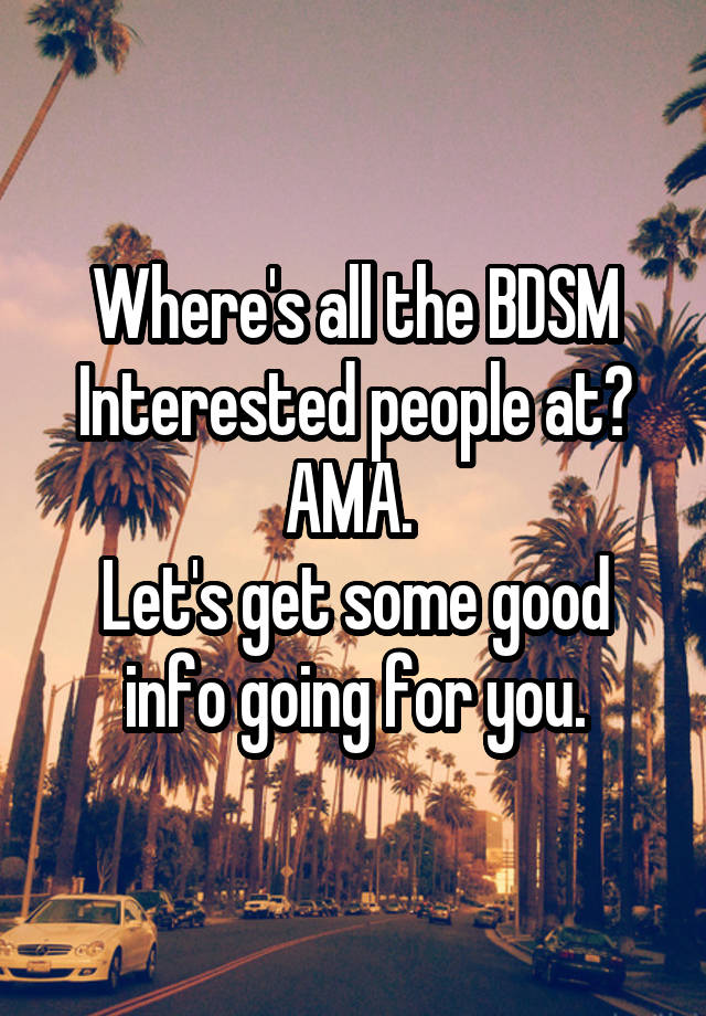 Where's all the BDSM Interested people at? AMA. 
Let's get some good info going for you.