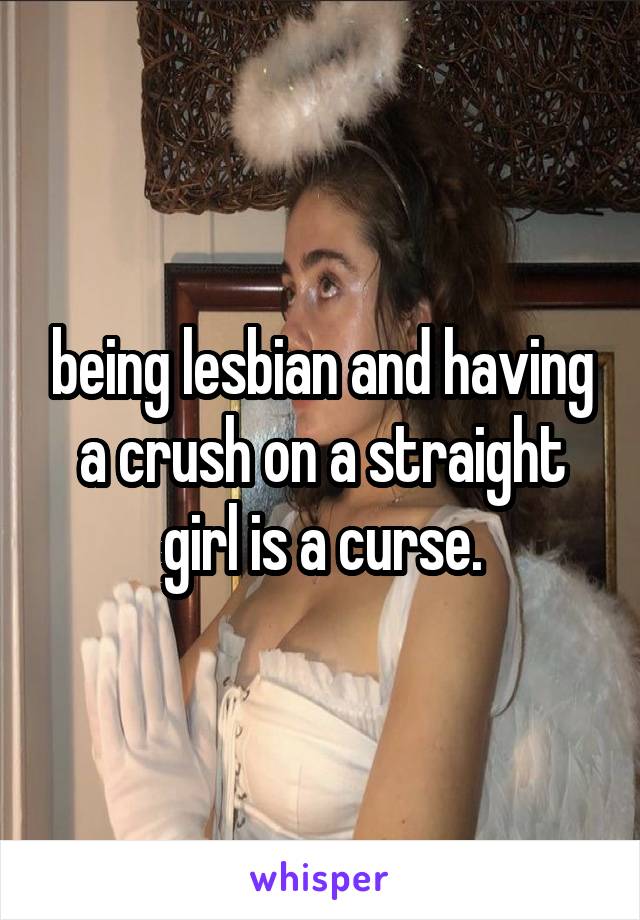 being lesbian and having a crush on a straight girl is a curse.