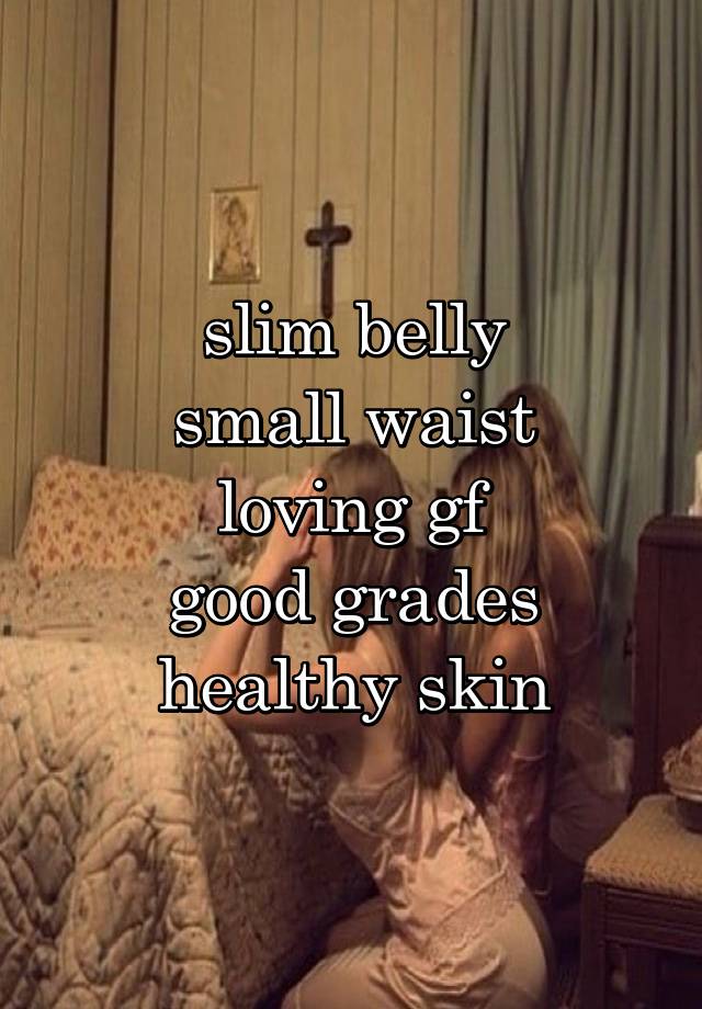 slim belly
small waist
loving gf
good grades
healthy skin