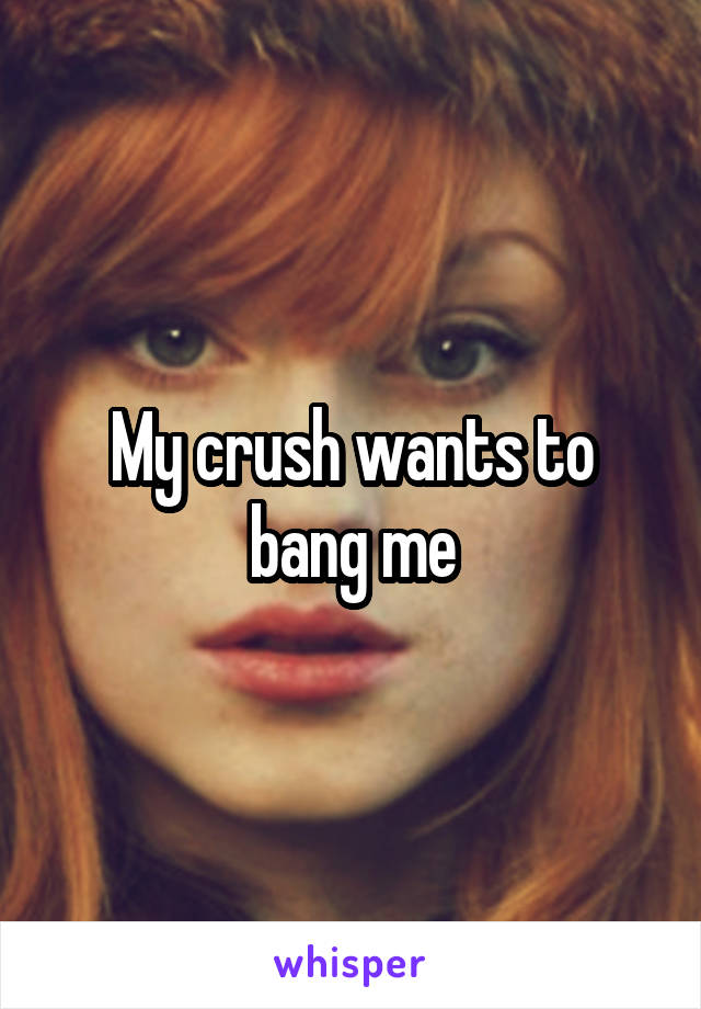 My crush wants to bang me