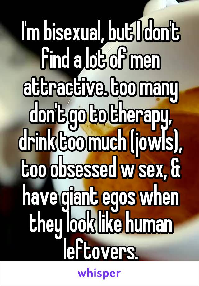 I'm bisexual, but I don't find a lot of men attractive. too many don't go to therapy, drink too much (jowls), too obsessed w sex, & have giant egos when they look like human leftovers.