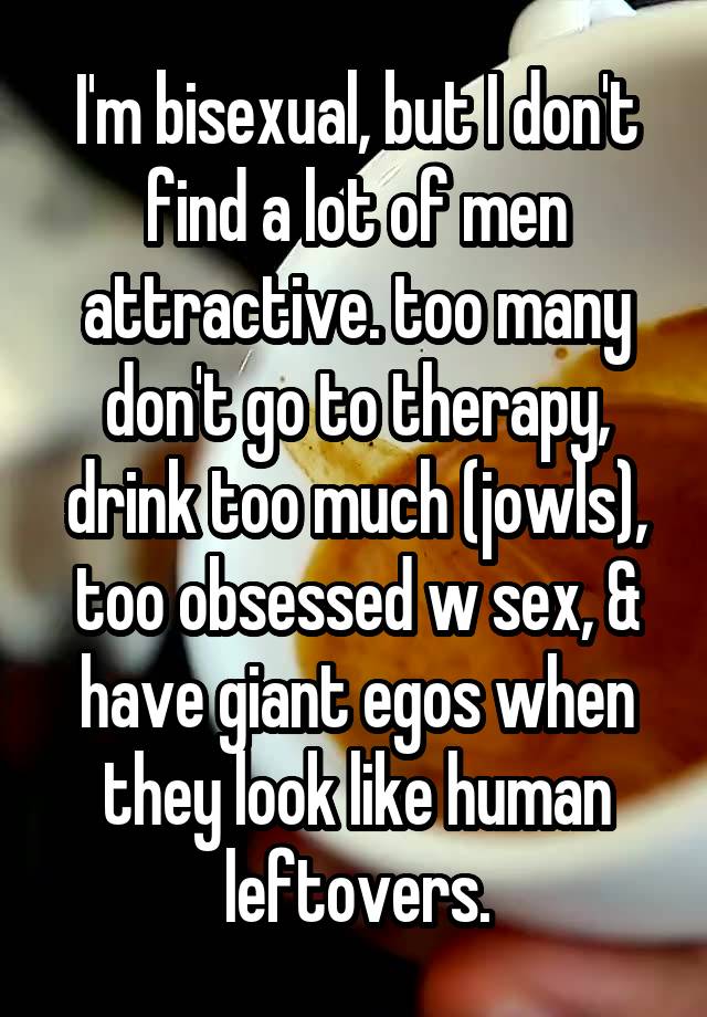 I'm bisexual, but I don't find a lot of men attractive. too many don't go to therapy, drink too much (jowls), too obsessed w sex, & have giant egos when they look like human leftovers.